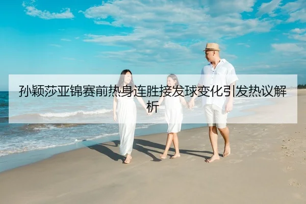 孙颖莎亚锦赛前热身连胜接发球变化引发热议解析